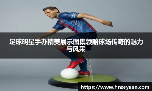 足球明星手办精美展示图集领略球场传奇的魅力与风采