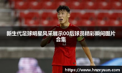 新生代足球明星风采展示00后球员精彩瞬间图片合集